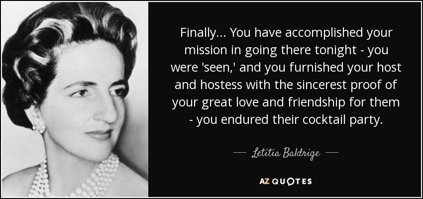 Finally ... You have accomplished your mission in going there tonight - you were 'seen,' and you furnished your host and hostess with the sincerest proof of your great love and friendship for them - you endured their cocktail party. - Letitia Baldrige