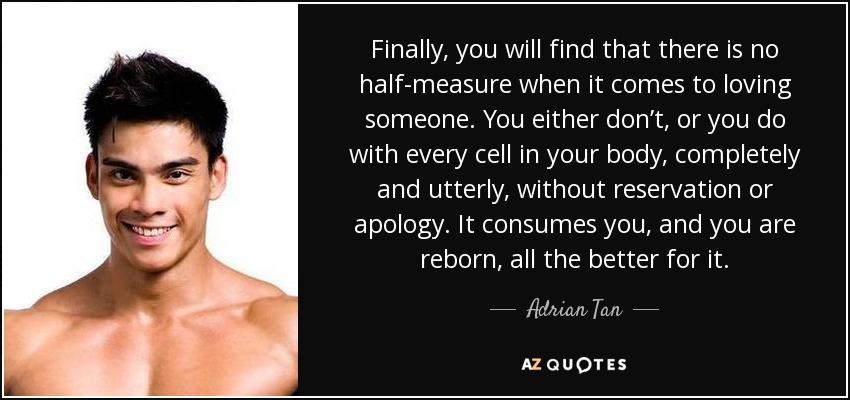 Finally, you will find that there is no half-measure when it comes to loving someone. You either don’t, or you do with every cell in your body, completely and utterly, without reservation or apology. It consumes you, and you are reborn, all the better for it. - Adrian Tan