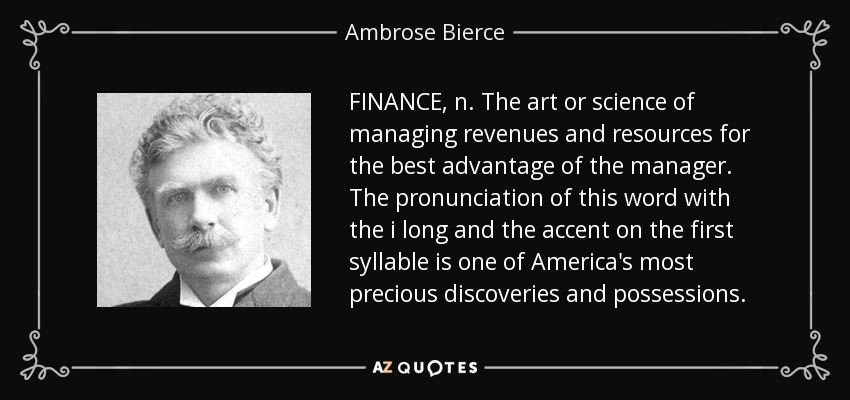 FINANCE, n. The art or science of managing revenues and resources for the best advantage of the manager. The pronunciation of this word with the i long and the accent on the first syllable is one of America's most precious discoveries and possessions. - Ambrose Bierce