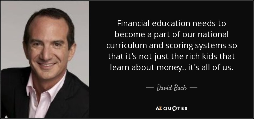 Financial education needs to become a part of our national curriculum and scoring systems so that it's not just the rich kids that learn about money.. it's all of us. - David Bach