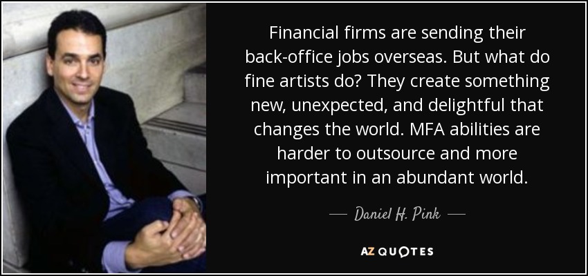 Financial firms are sending their back-office jobs overseas. But what do fine artists do? They create something new, unexpected, and delightful that changes the world. MFA abilities are harder to outsource and more important in an abundant world. - Daniel H. Pink