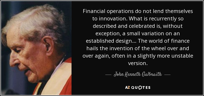 Financial operations do not lend themselves to innovation. What is recurrently so described and celebrated is, without exception, a small variation on an established design . . . The world of finance hails the invention of the wheel over and over again, often in a slightly more unstable version. - John Kenneth Galbraith