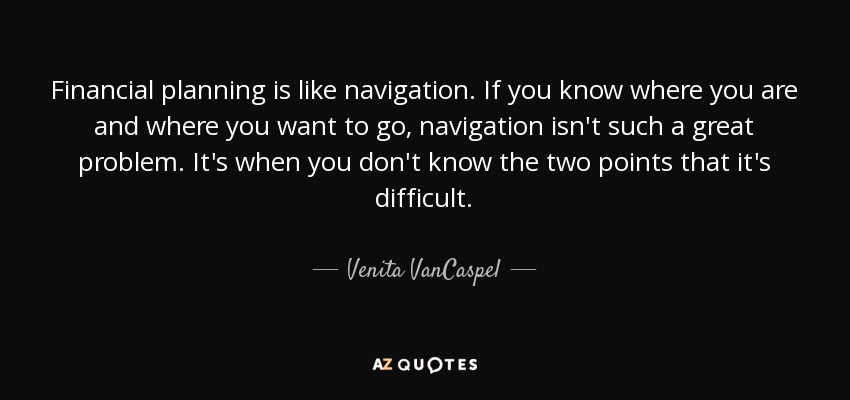 Financial planning is like navigation. If you know where you are and where you want to go, navigation isn't such a great problem. It's when you don't know the two points that it's difficult. - Venita VanCaspel