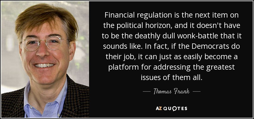 Financial regulation is the next item on the political horizon, and it doesn't have to be the deathly dull wonk-battle that it sounds like. In fact, if the Democrats do their job, it can just as easily become a platform for addressing the greatest issues of them all. - Thomas Frank