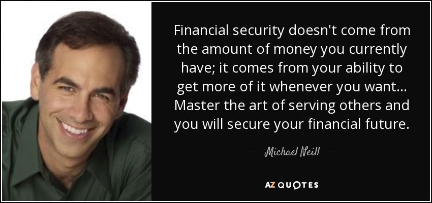 Financial security doesn't come from the amount of money you currently have; it comes from your ability to get more of it whenever you want ... Master the art of serving others and you will secure your financial future. - Michael Neill