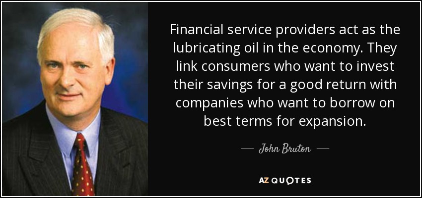 Financial service providers act as the lubricating oil in the economy. They link consumers who want to invest their savings for a good return with companies who want to borrow on best terms for expansion. - John Bruton