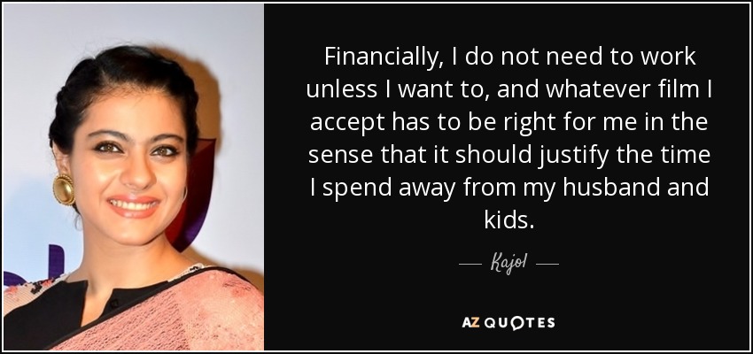 Financially, I do not need to work unless I want to, and whatever film I accept has to be right for me in the sense that it should justify the time I spend away from my husband and kids. - Kajol