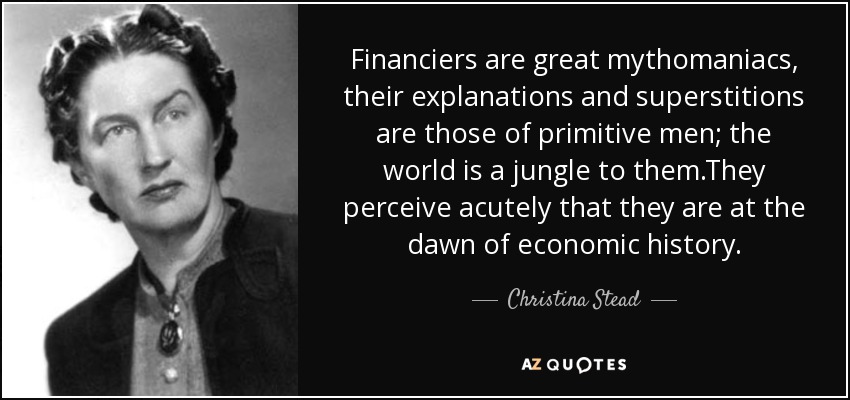 Financiers are great mythomaniacs, their explanations and superstitions are those of primitive men; the world is a jungle to them.They perceive acutely that they are at the dawn of economic history. - Christina Stead