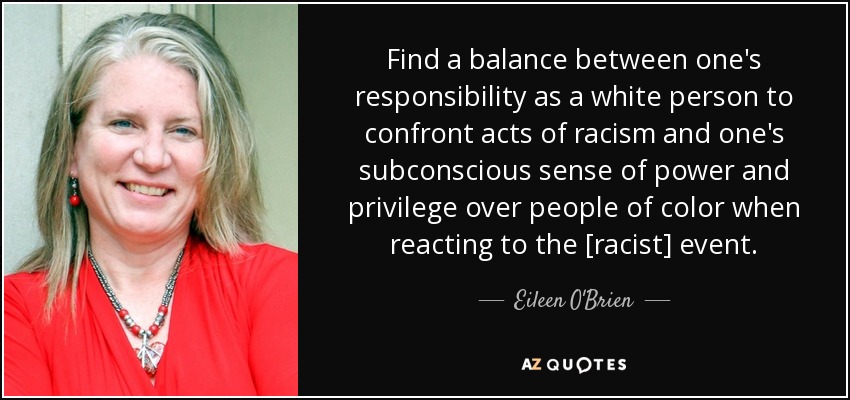 Find a balance between one's responsibility as a white person to confront acts of racism and one's subconscious sense of power and privilege over people of color when reacting to the [racist] event. - Eileen O'Brien