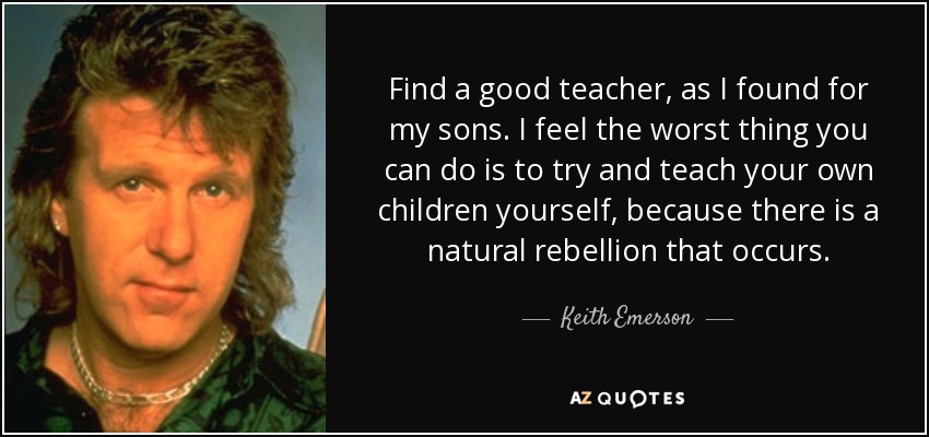 Find a good teacher, as I found for my sons. I feel the worst thing you can do is to try and teach your own children yourself, because there is a natural rebellion that occurs. - Keith Emerson