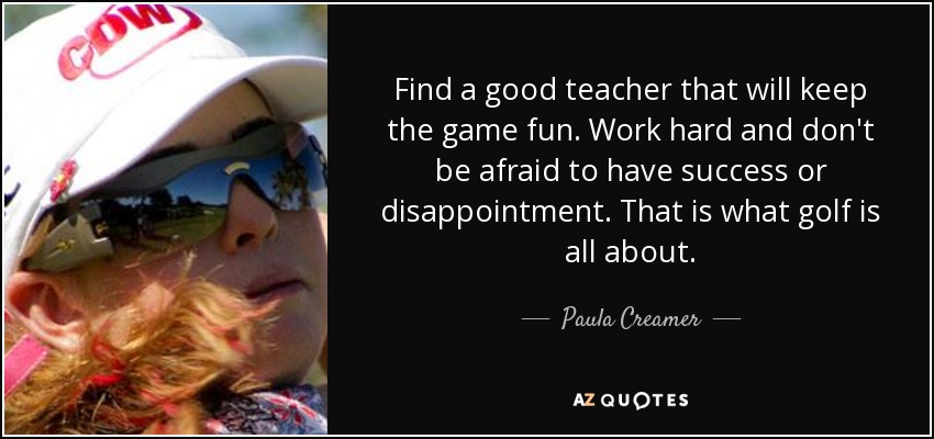 Find a good teacher that will keep the game fun. Work hard and don't be afraid to have success or disappointment. That is what golf is all about. - Paula Creamer