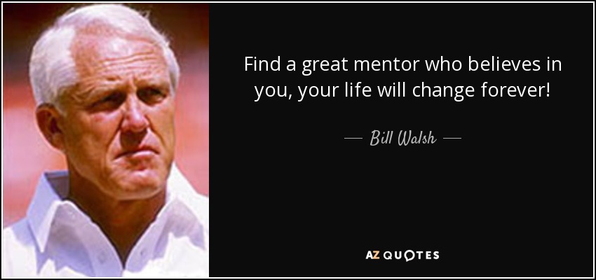 Find a great mentor who believes in you, your life will change forever! - Bill Walsh