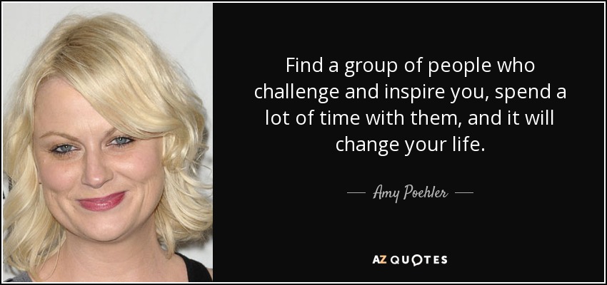 Find a group of people who challenge and inspire you, spend a lot of time with them, and it will change your life. - Amy Poehler