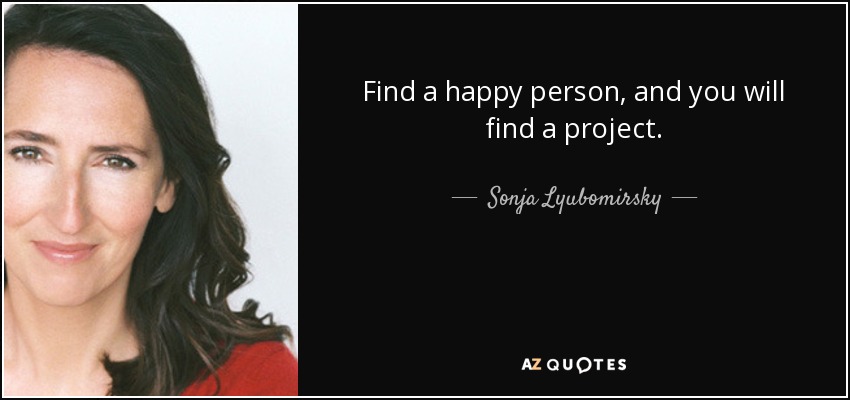 Find a happy person, and you will find a project. - Sonja Lyubomirsky