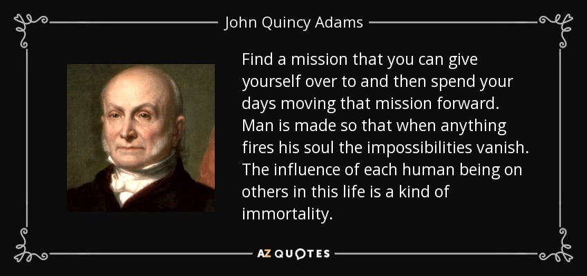 Find a mission that you can give yourself over to and then spend your days moving that mission forward. Man is made so that when anything fires his soul the impossibilities vanish. The influence of each human being on others in this life is a kind of immortality. - John Quincy Adams