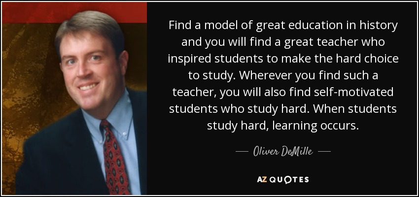 Find a model of great education in history and you will find a great teacher who inspired students to make the hard choice to study. Wherever you find such a teacher, you will also find self-motivated students who study hard. When students study hard, learning occurs. - Oliver DeMille