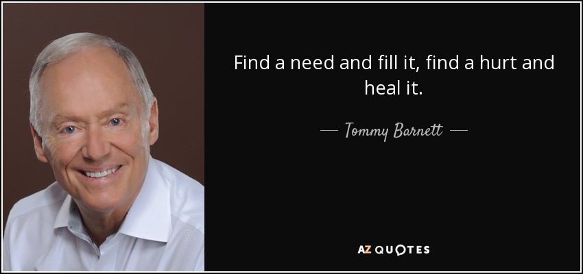 Find a need and fill it, find a hurt and heal it. - Tommy Barnett