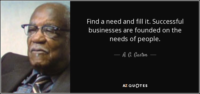 Find a need and fill it. Successful businesses are founded on the needs of people. - A. G. Gaston