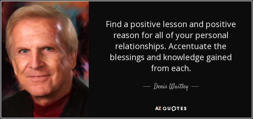 Find a positive lesson and positive reason for all of your personal relationships. Accentuate the blessings and knowledge gained from each. - Denis Waitley