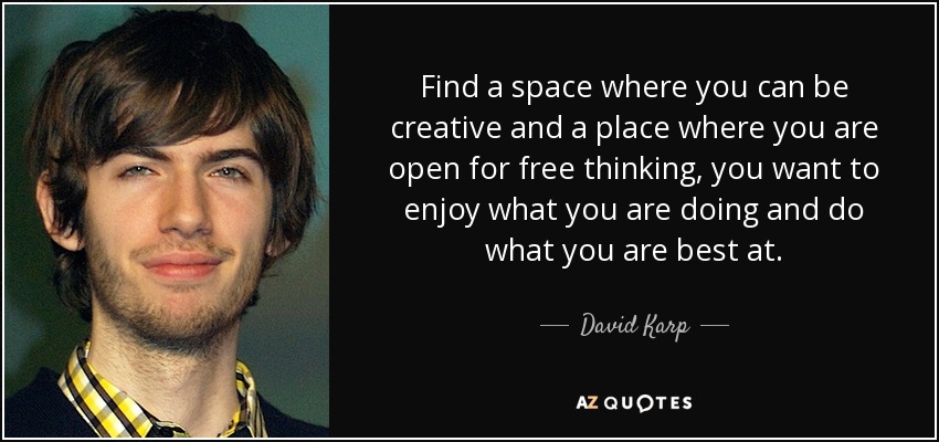 Find a space where you can be creative and a place where you are open for free thinking, you want to enjoy what you are doing and do what you are best at. - David Karp