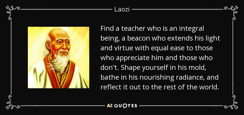 Find a teacher who is an integral being, a beacon who extends his light and virtue with equal ease to those who appreciate him and those who don't. Shape yourself in his mold, bathe in his nourishing radiance, and reflect it out to the rest of the world. - Laozi