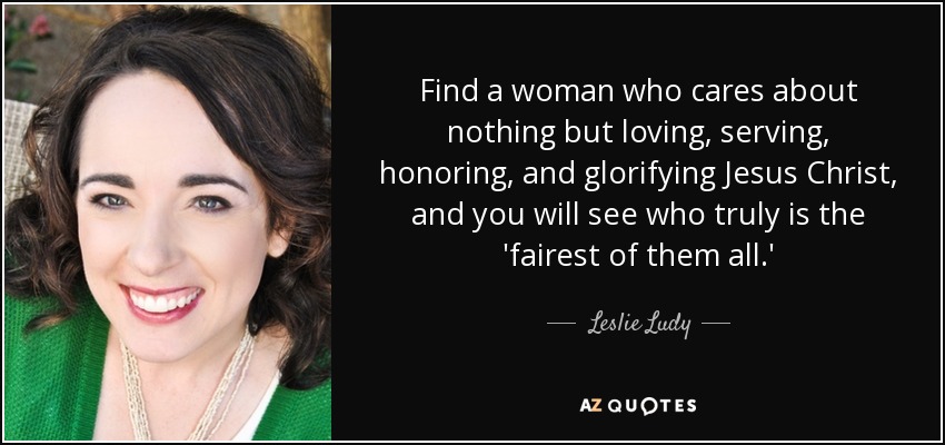 Find a woman who cares about nothing but loving, serving, honoring, and glorifying Jesus Christ, and you will see who truly is the 'fairest of them all.' - Leslie Ludy