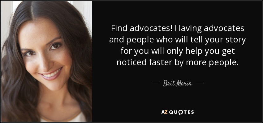 Find advocates! Having advocates and people who will tell your story for you will only help you get noticed faster by more people. - Brit Morin