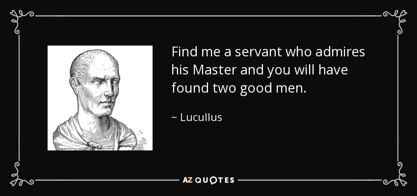Find me a servant who admires his Master and you will have found two good men. - Lucullus