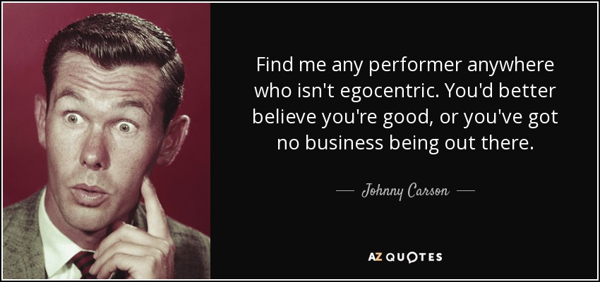 Find me any performer anywhere who isn't egocentric. You'd better believe you're good, or you've got no business being out there. - Johnny Carson