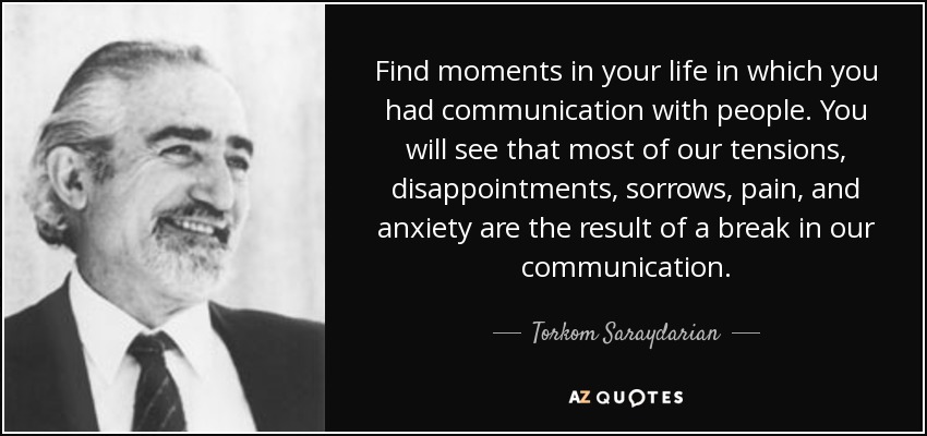 Find moments in your life in which you had communication with people. You will see that most of our tensions, disappointments , sorrows, pain, and anxiety are the result of a break in our communication. - Torkom Saraydarian