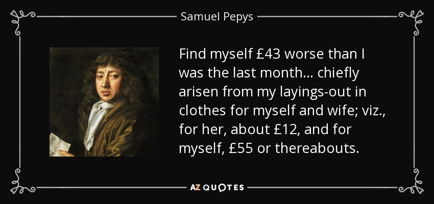 Find myself £43 worse than I was the last month ... chiefly arisen from my layings-out in clothes for myself and wife; viz., for her, about £12, and for myself, £55 or thereabouts. - Samuel Pepys