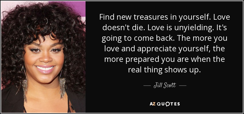 Find new treasures in yourself. Love doesn't die. Love is unyielding. It's going to come back. The more you love and appreciate yourself, the more prepared you are when the real thing shows up. - Jill Scott