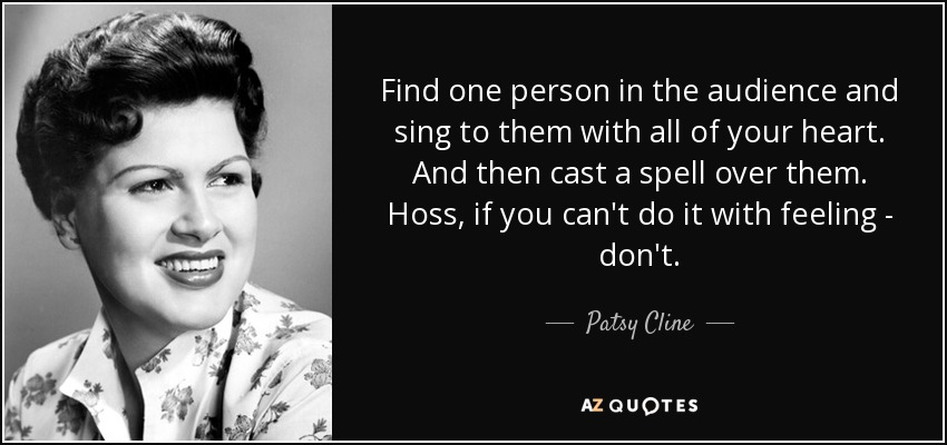 Find one person in the audience and sing to them with all of your heart. And then cast a spell over them. Hoss, if you can't do it with feeling - don't. - Patsy Cline