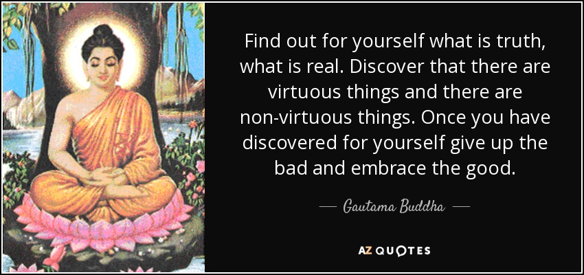 Find out for yourself what is truth, what is real. Discover that there are virtuous things and there are non-virtuous things. Once you have discovered for yourself give up the bad and embrace the good. - Gautama Buddha
