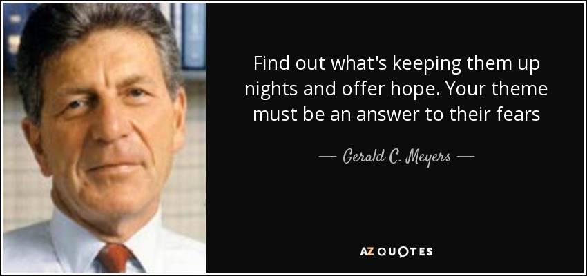 Find out what's keeping them up nights and offer hope. Your theme must be an answer to their fears - Gerald C. Meyers