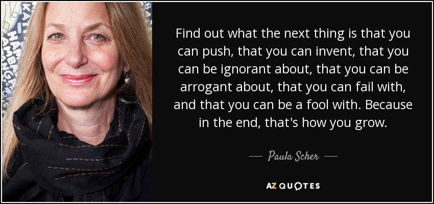 Find out what the next thing is that you can push, that you can invent, that you can be ignorant about, that you can be arrogant about, that you can fail with, and that you can be a fool with. Because in the end, that's how you grow. - Paula Scher