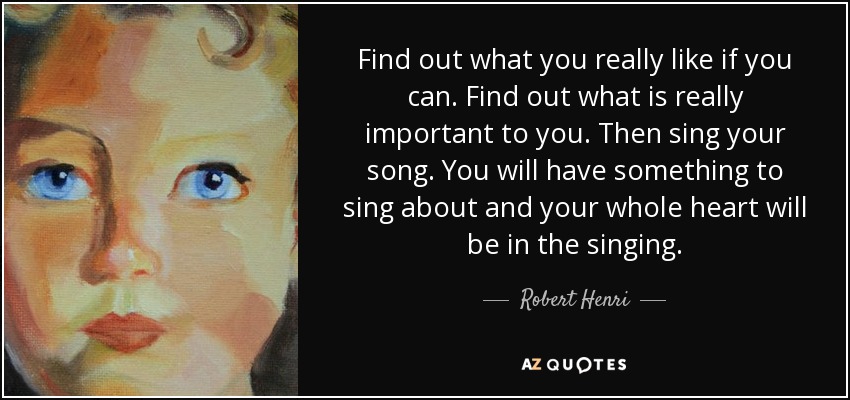 Find out what you really like if you can. Find out what is really important to you. Then sing your song. You will have something to sing about and your whole heart will be in the singing. - Robert Henri
