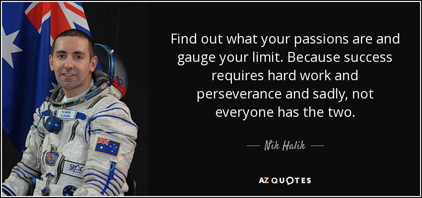 Find out what your passions are and gauge your limit. Because success requires hard work and perseverance and sadly, not everyone has the two. - Nik Halik