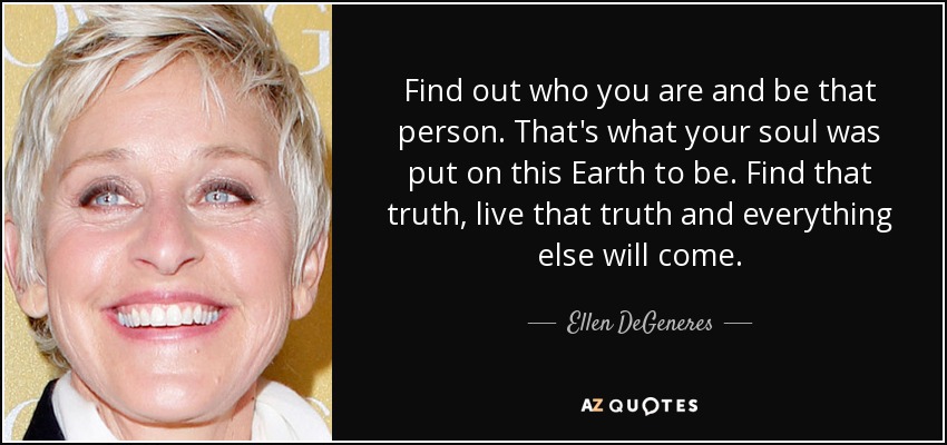 Find out who you are and be that person. That's what your soul was put on this Earth to be. Find that truth, live that truth and everything else will come. - Ellen DeGeneres