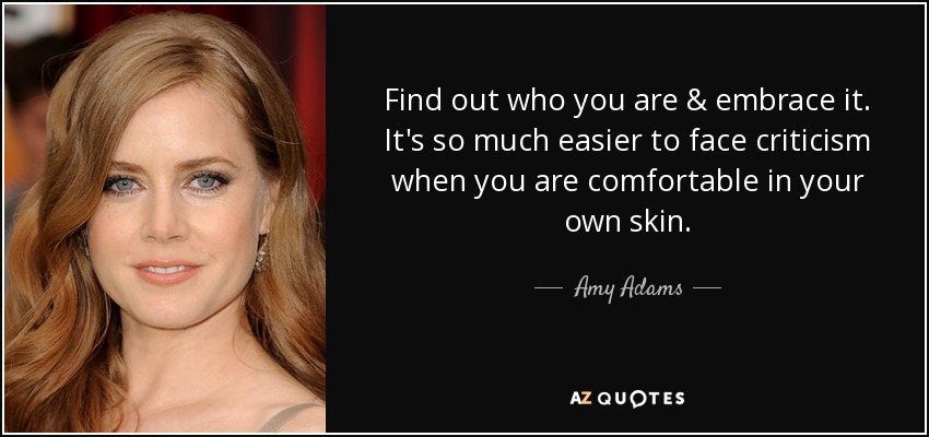 Find out who you are & embrace it. It's so much easier to face criticism when you are comfortable in your own skin. - Amy Adams