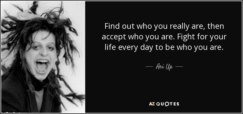 Find out who you really are, then accept who you are. Fight for your life every day to be who you are. - Ari Up