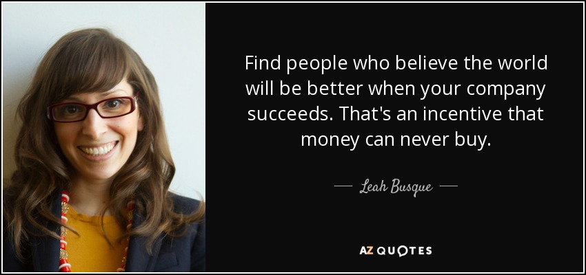 Find people who believe the world will be better when your company succeeds. That's an incentive that money can never buy. - Leah Busque