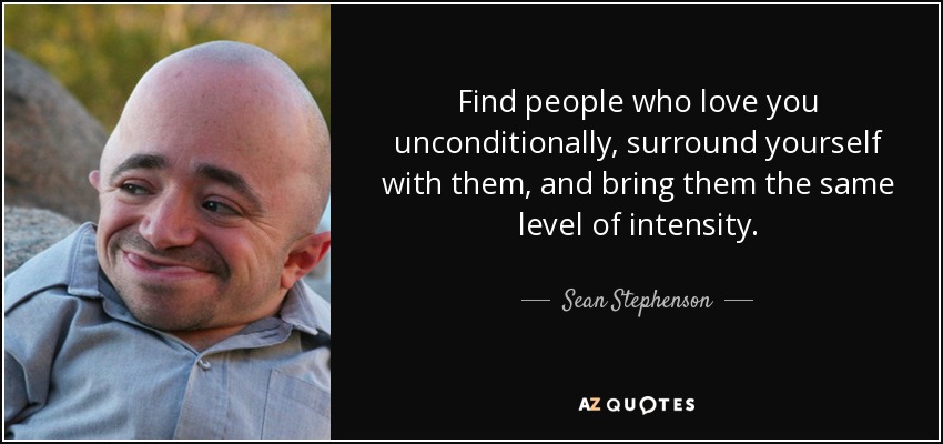 Find people who love you unconditionally, surround yourself with them, and bring them the same level of intensity. - Sean Stephenson