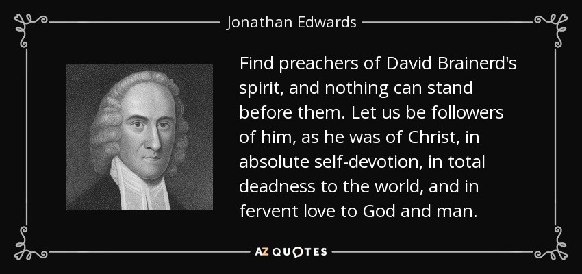 Find preachers of David Brainerd's spirit, and nothing can stand before them. Let us be followers of him, as he was of Christ, in absolute self-devotion, in total deadness to the world, and in fervent love to God and man. - Jonathan Edwards