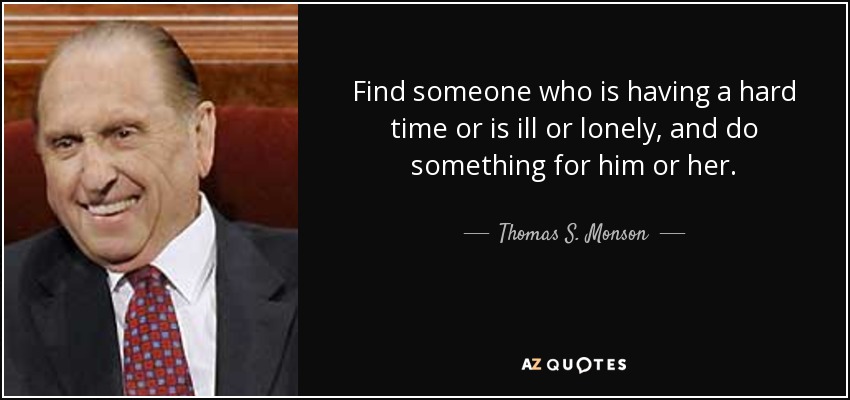 Find someone who is having a hard time or is ill or lonely, and do something for him or her. - Thomas S. Monson