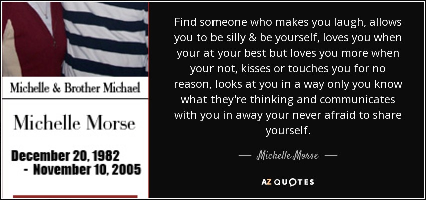 Find someone who makes you laugh, allows you to be silly & be yourself, loves you when your at your best but loves you more when your not, kisses or touches you for no reason, looks at you in a way only you know what they're thinking and communicates with you in away your never afraid to share yourself. - Michelle Morse
