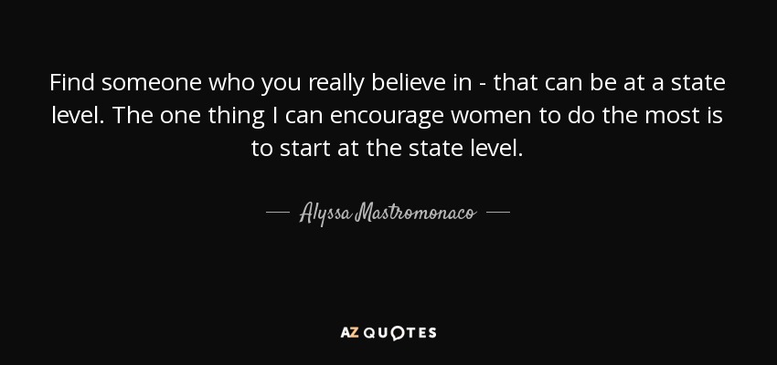 Find someone who you really believe in - that can be at a state level. The one thing I can encourage women to do the most is to start at the state level. - Alyssa Mastromonaco