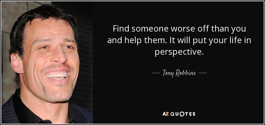 Find someone worse off than you and help them. It will put your life in perspective. - Tony Robbins