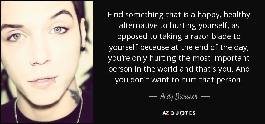 Find something that is a happy, healthy alternative to hurting yourself, as opposed to taking a razor blade to yourself because at the end of the day, you're only hurting the most important person in the world and that's you. And you don't want to hurt that person. - Andy Biersack