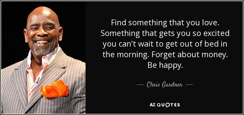 Find something that you love. Something that gets you so excited you can't wait to get out of bed in the morning. Forget about money. Be happy. - Chris Gardner